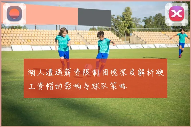 湖人遭遇薪资限制困境深度解析硬工资帽的影响与球队策略