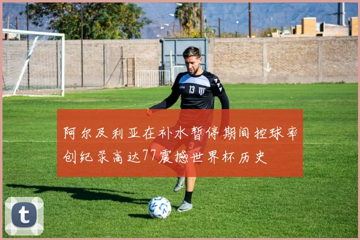 阿尔及利亚在补水暂停期间控球率创纪录高达77震撼世界杯历史
