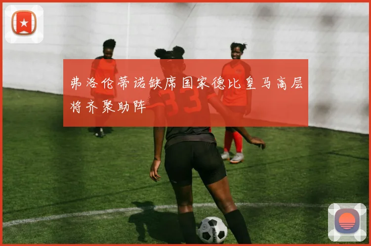 弗洛伦蒂诺缺席国家德比皇马高层将齐聚助阵