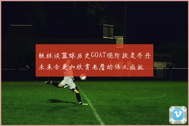 铁林谈篮球历史GOAT现阶段是乔丹未来会更加欣赏老詹的伟大成就