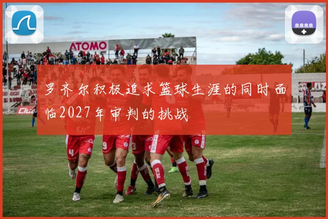 罗齐尔积极追求篮球生涯的同时面临2027年审判的挑战