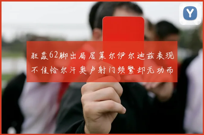 狂轰62脚出局居莱尔伊尔迪兹表现不佳恰尔汗奥卢射门频繁却无功而返