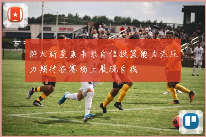 热火新星康韦尔自信投篮能力无压力期待在赛场上展现自我