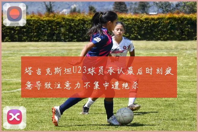 塔吉克斯坦U23球员承认最后时刻疲惫导致注意力不集中遭绝杀