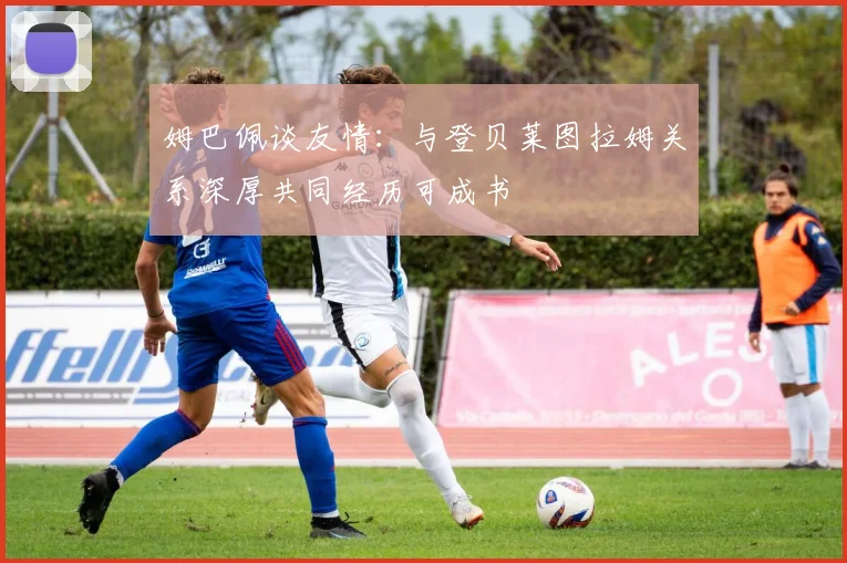 姆巴佩谈友情：与登贝莱图拉姆关系深厚共同经历可成书