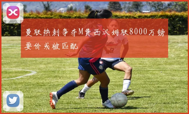 曼联热刺争夺M费西汉姆联8000万镑要价或被匹配