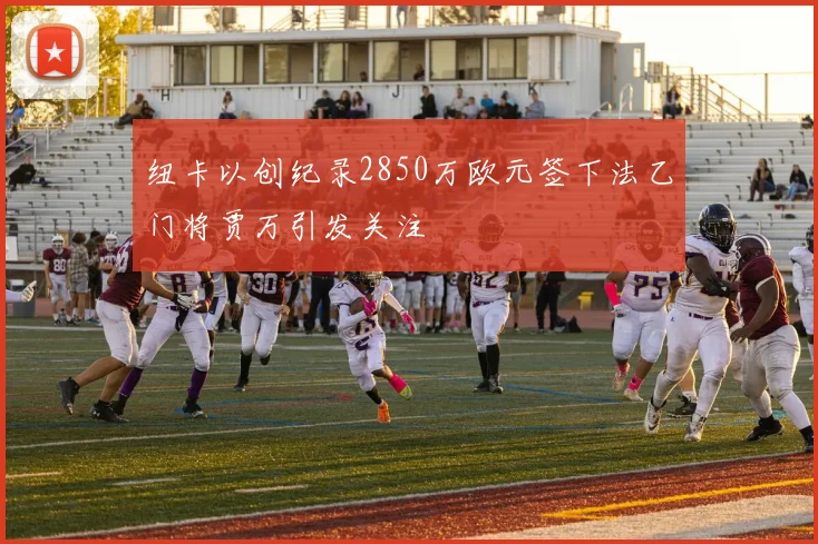 纽卡以创纪录2850万欧元签下法乙门将贾万引发关注