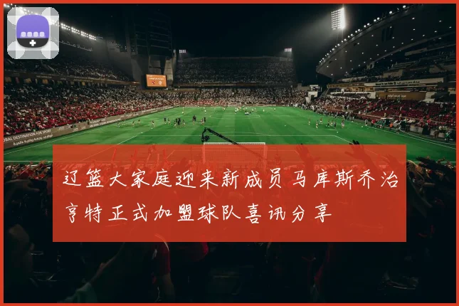 辽篮大家庭迎来新成员马库斯乔治亨特正式加盟球队喜讯分享