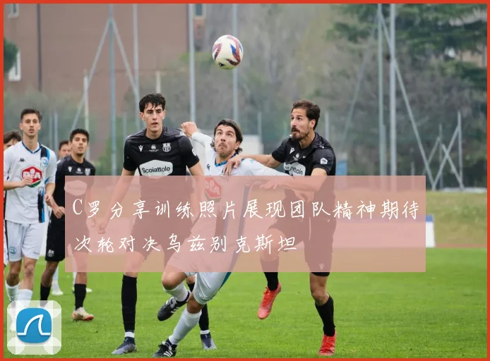 C罗分享训练照片展现团队精神期待次轮对决乌兹别克斯坦