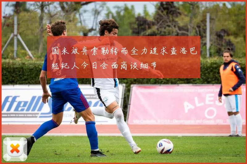 国米放弃索勒转而全力追求查洛巴经纪人今日会面商谈细节